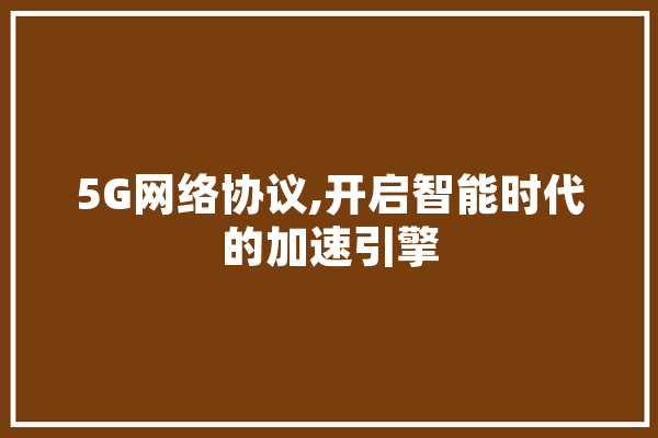 5G网络协议,开启智能时代的加速引擎 文字写作