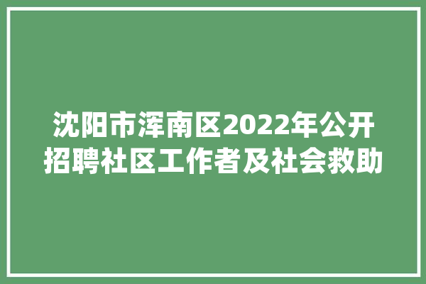 沈阳市浑南区2022年公开招聘社区工作者及社会救助专职干事线上笔试通知_测验_考生