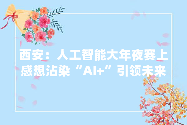 西安：人工智能大年夜赛上感想沾染“AI+”引领未来_西安市_人工智能