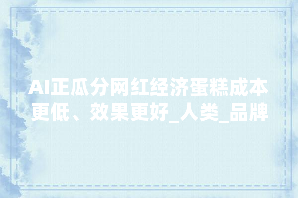 AI正瓜分网红经济蛋糕成本更低、效果更好_人类_品牌
