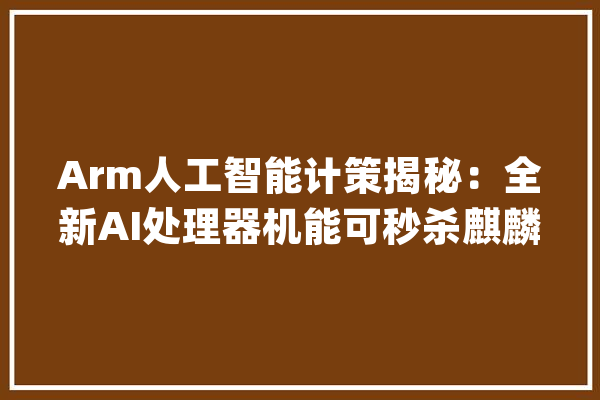 Arm人工智能计策揭秘：全新AI处理器机能可秒杀麒麟970的NPU内核_处置器_人工智能