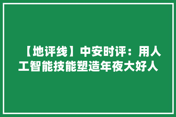【地评线】中安时评：用人工智能技能塑造年夜大好人形机械人_人形_机械人 智能问答