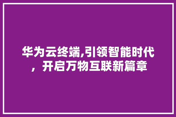 华为云终端,引领智能时代，开启万物互联新篇章