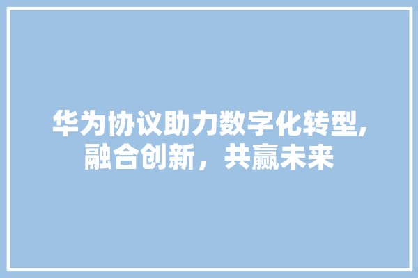 华为协议助力数字化转型,融合创新，共赢未来 文字写作