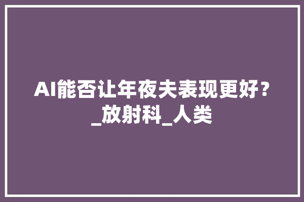 AI能否让年夜夫表现更好？_放射科_人类
