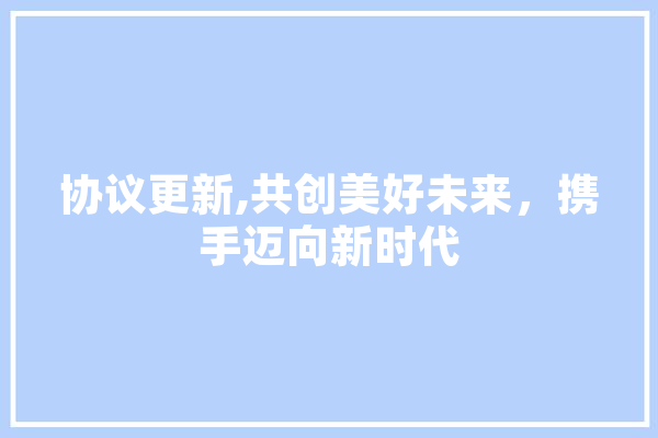 协议更新,共创美好未来，携手迈向新时代