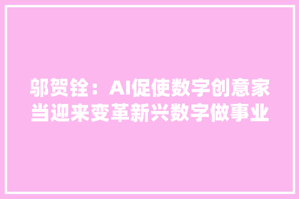 邬贺铨：AI促使数字创意家当迎来变革新兴数字做事业兴起_家当_数字 AI快讯