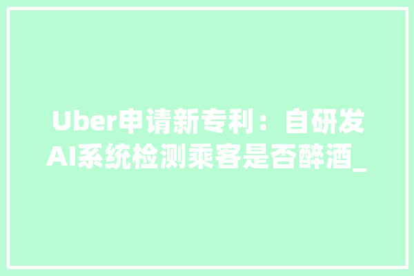Uber申请新专利：自研发AI系统检测乘客是否醉酒_体系_司机 云服务