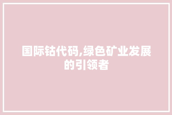 国际钴代码,绿色矿业发展的引领者 文字写作