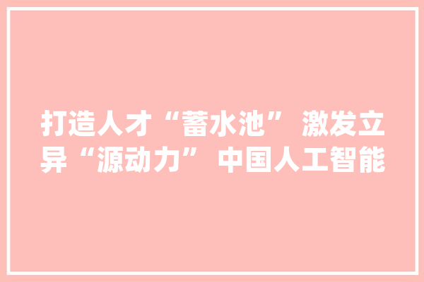 打造人才“蓄水池” 激发立异“源动力” 中国人工智能人才数量大年夜幅增长（国际论道）_人工智能_中国 绘影字幕