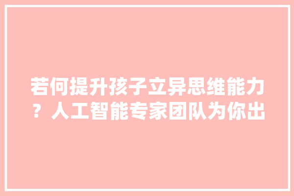 若何提升孩子立异思维能力？人工智能专家团队为你出谋献策_人工智能_最多 AI简讯