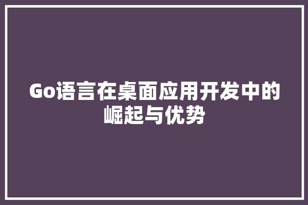 Go语言在桌面应用开发中的崛起与优势