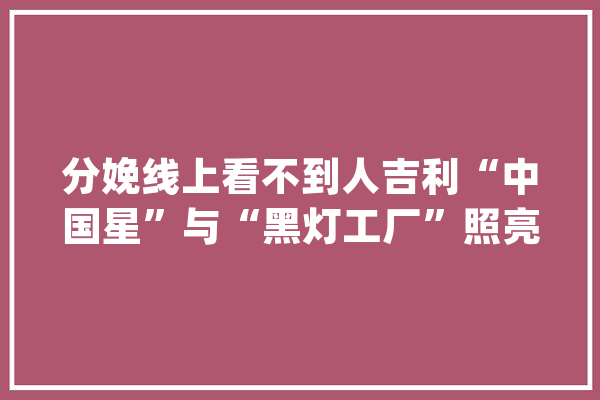 分娩线上看不到人吉利“中国星”与“黑灯工厂”照亮了彼此_工场_吉利 科技快讯