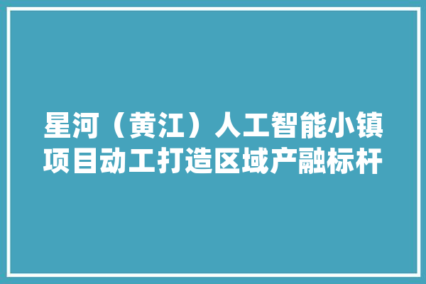 星河（黄江）人工智能小镇项目动工打造区域产融标杆_家当_人工智能