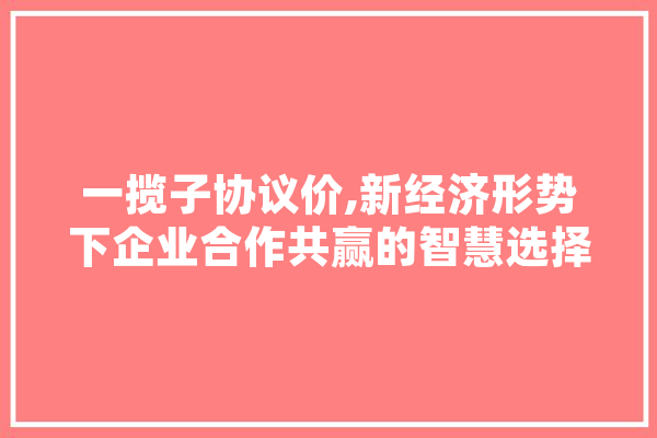 一揽子协议价,新经济形势下企业合作共赢的智慧选择 AI快讯