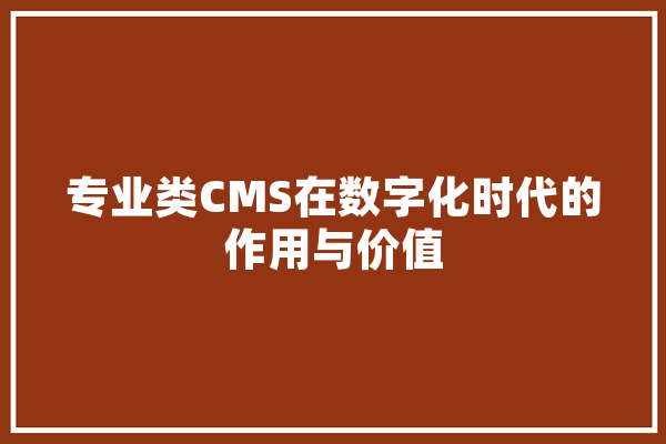 专业类CMS在数字化时代的作用与价值