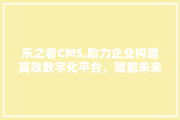乐之者CMS,助力企业构建高效数字化平台，赋能未来商业发展 科技快讯