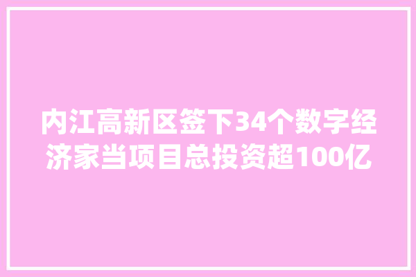 内江高新区签下34个数字经济家当项目总投资超100亿元_内江_家当 AI简讯