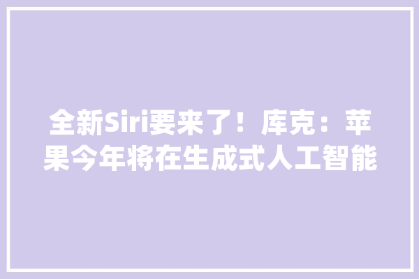 全新Siri要来了！库克：苹果今年将在生成式人工智能领域开辟新寰宇_苹果_将会 AI快讯