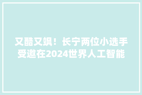 又酷又飒！长宁两位小选手受邀在2024世界人工智能大年夜会上“亮剑”_击剑_青少年 文字写作
