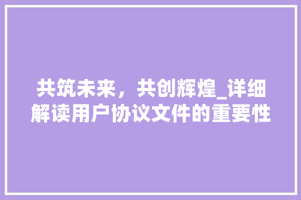 共筑未来，共创辉煌_详细解读用户协议文件的重要性