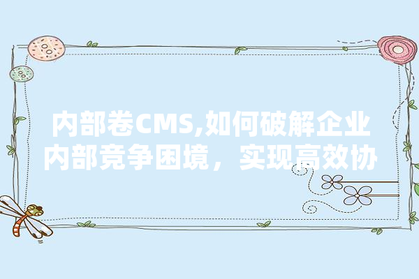 内部卷CMS,如何破解企业内部竞争困境，实现高效协同