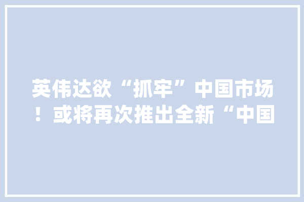 英伟达欲“抓牢”中国市场！或将再次推出全新“中国特供版”AI芯片【附全球AI芯片市场现状分析】_芯片_人工智能 AI快讯