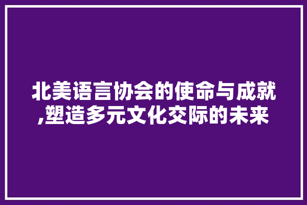 北美语言协会的使命与成就,塑造多元文化交际的未来 文字写作