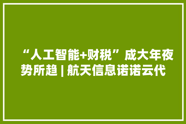 “人工智能+财税”成大年夜势所趋 | 航天信息诺诺云代账助力财税做事机构智能化_财税_姑苏