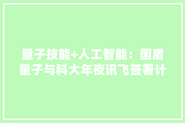 量子技能+人工智能：国盾量子与科大年夜讯飞签署计策合作协议_量子_科年夜 绘影字幕