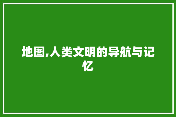 地图,人类文明的导航与记忆