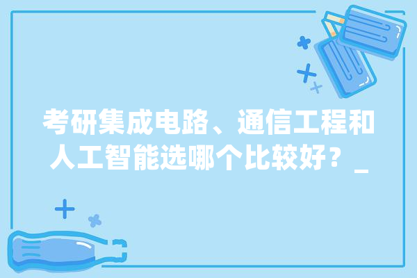 考研集成电路、通信工程和人工智能选哪个比较好？_人工智能_专业 计算机