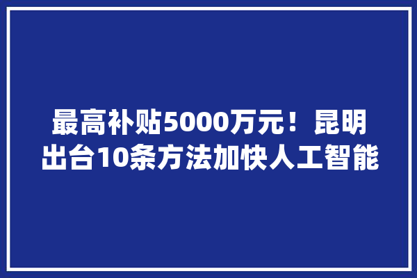 最高补贴5000万元！昆明出台10条方法加快人工智能家当成长_人工智能_家当 云服务