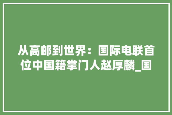 从高邮到世界：国际电联首位中国籍掌门人赵厚麟_国际电联_高邮 智能助手