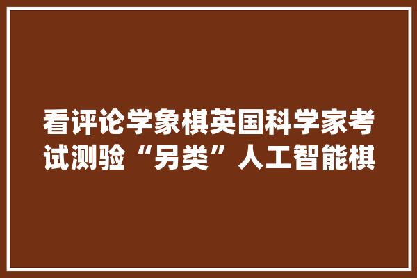 看评论学象棋英国科学家考试测验“另类”人工智能棋类算法_象棋_措辞 文字写作