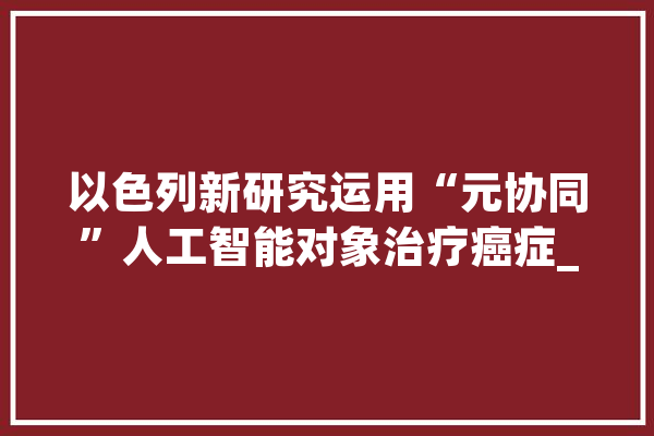 以色列新研究运用“元协同”人工智能对象治疗癌症_药物_纳米