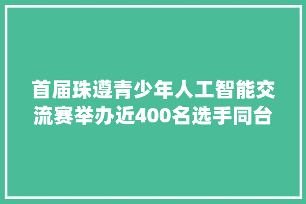 首届珠遵青少年人工智能交流赛举办近400名选手同台竞技_遵义_人工智能 云服务