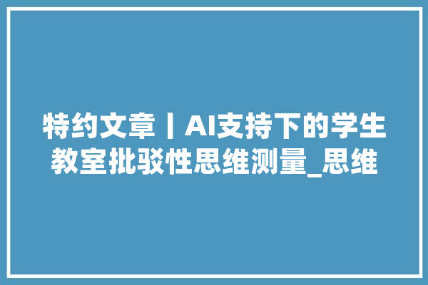 特约文章丨AI支持下的学生教室批驳性思维测量_思维_教室 智能问答