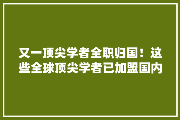 又一顶尖学者全职归国！这些全球顶尖学者已加盟国内高校_传授_学者
