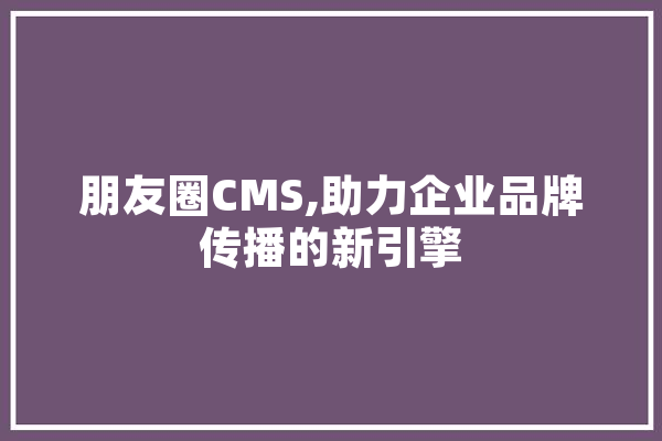 朋友圈CMS,助力企业品牌传播的新引擎