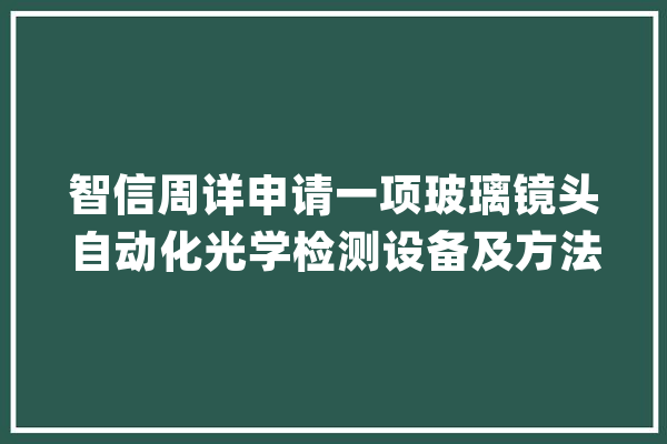 智信周详申请一项玻璃镜头自动化光学检测设备及方法专利提高了检测结果的靠得住性和一致性_产物_模块 AI快讯