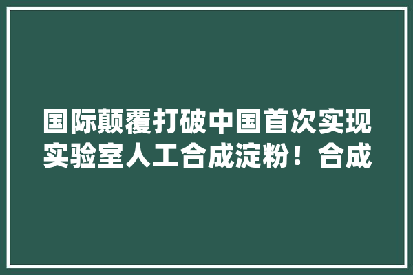 国际颠覆打破中国首次实现实验室人工合成淀粉！合成粮食来了？_淀粉_葡萄糖 AI快讯