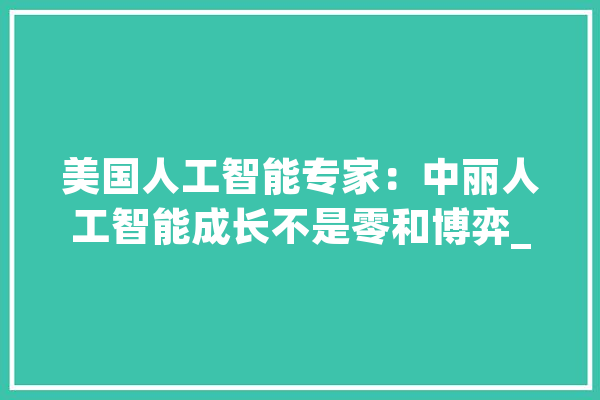 美国人工智能专家：中丽人工智能成长不是零和博弈_人工智能_技巧 AI快讯