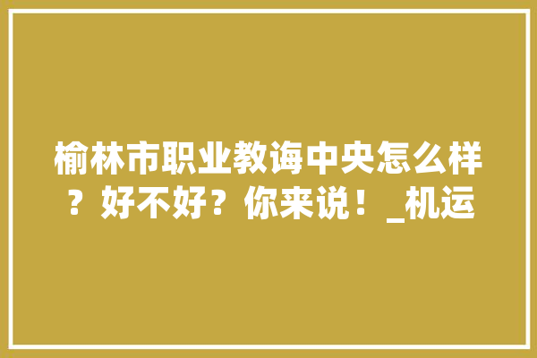 榆林市职业教诲中央怎么样？好不好？你来说！_机运_技巧 科技快讯