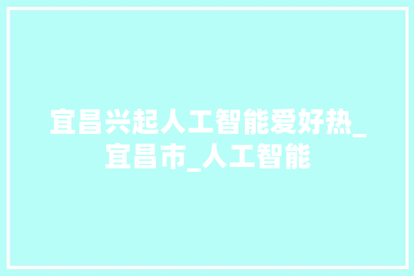 宜昌兴起人工智能爱好热_宜昌市_人工智能