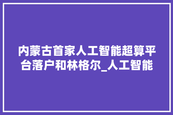 内蒙古首家人工智能超算平台落户和林格尔_人工智能_和林格尔