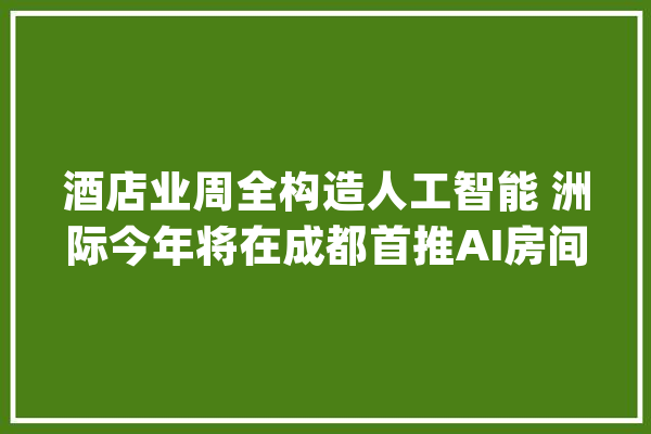 酒店业周全构造人工智能 洲际今年将在成都首推AI房间_酒店_成都 科技快讯