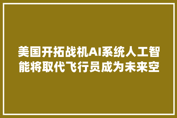 美国开拓战机AI系统人工智能将取代飞行员成为未来空战主角？_空战_美国