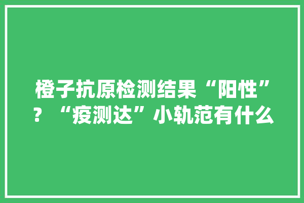 橙子抗原检测结果“阳性”？“疫测达”小轨范有什么用？这篇说清楚_抗原_核酸