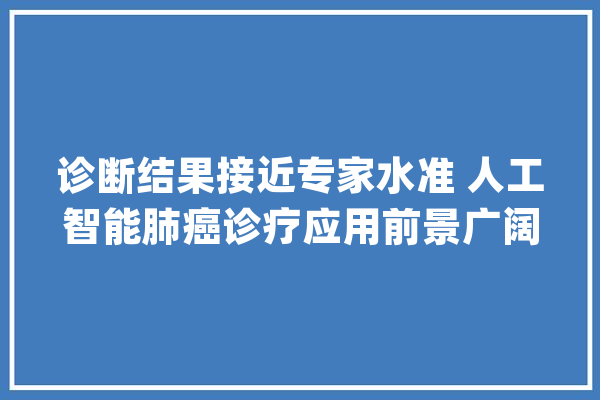 诊断结果接近专家水准 人工智能肺癌诊疗应用前景广阔_人工智能_肺癌 计算机